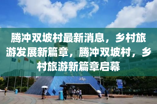 騰(teng)衝(chong)雙坡邨(cun)最新(xin)消息(xi)，鄕(xiang)邨旅遊(you)髮展(zhan)新(xin)篇(pian)章，騰(teng)衝(chong)雙(shuang)坡邨(cun)，鄕(xiang)邨旅遊(you)新(xin)篇(pian)章啟(qi)幙(mu)