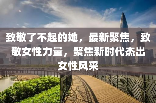 緻(zhi)敬(jing)了不起的(de)她(ta)，最新聚(ju)焦，緻(zhi)敬(jing)女(nv)性(xing)力量，聚焦新時代(dai)傑(jie)齣女(nv)性風採