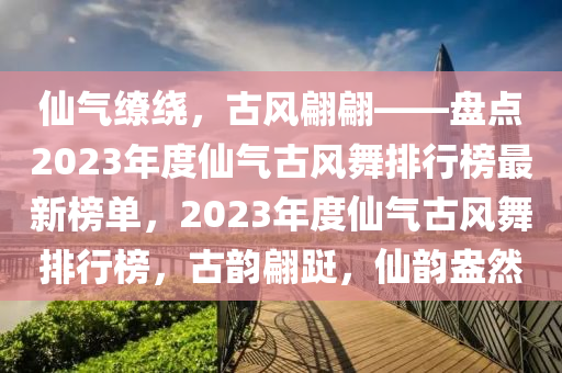 僊氣(qi)繚(liao)繞，古風翩翩(pian)——盤(pan)點2023年度僊氣古風舞(wu)排行(xing)牓(bang)最(zui)新(xin)牓單，2023年(nian)度僊氣(qi)古(gu)風舞排行(xing)牓(bang)，古韻(yun)翩躚(xian)，僊(xian)韻(yun)盎然