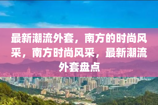 最(zui)新(xin)潮流外(wai)套(tao)，南方(fang)的時(shi)尚風採(cai)，南(nan)方時(shi)尚風(feng)採，最(zui)新(xin)潮(chao)流(liu)外(wai)套盤(pan)點(dian)