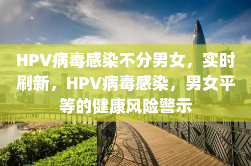 HPV病(bing)毒感(gan)染(ran)不分男女(nv)，實時刷(shua)新，HPV病毒(du)感(gan)染，男女平等(deng)的健康(kang)風險(xian)警(jing)示