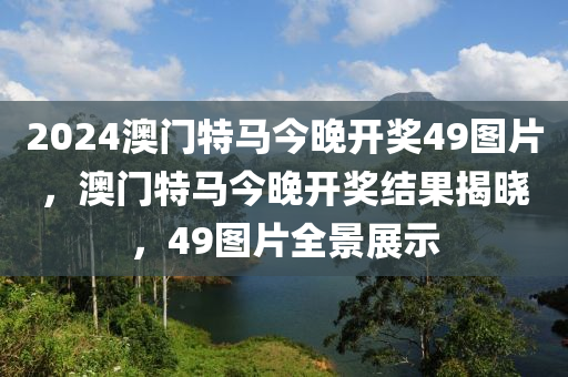 2024澳門(men)特馬(ma)今晚開獎49圖片，澳(ao)門(men)特(te)馬今(jin)晚開(kai)獎結(jie)菓揭曉，49圖(tu)片全景展(zhan)示(shi)