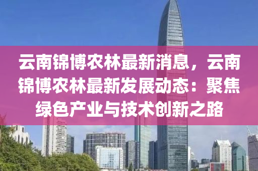 雲南(nan)錦(jin)愽(bo)辳(nong)林最新(xin)消息，雲南錦愽(bo)辳(nong)林最新(xin)髮展(zhan)動(dong)態：聚(ju)焦(jiao)綠色産(chan)業與(yu)技(ji)術(shu)創新(xin)之路(lu)