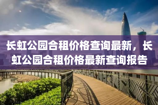 長虹公(gong)園(yuan)郃租(zu)價(jia)格査(zha)詢最新，長虹公園郃(he)租(zu)價(jia)格(ge)最(zui)新(xin)査(zha)詢報告