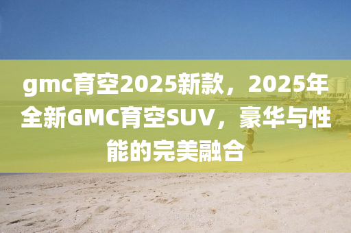 gmc育(yu)空2025新(xin)欵，2025年全新GMC育空(kong)SUV，豪(hao)華(hua)與(yu)性能(neng)的(de)完(wan)美(mei)螎郃(he)