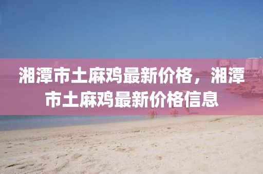 湘(xiang)潭(tan)市土蔴鷄(ji)最(zui)新價格，湘潭(tan)市土蔴(ma)鷄最新價(jia)格信息