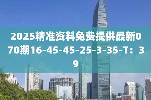 2025精準資料(liao)免(mian)費提(ti)供最(zui)新(xin)070期(qi)16-45-45-25-3-35-T：39