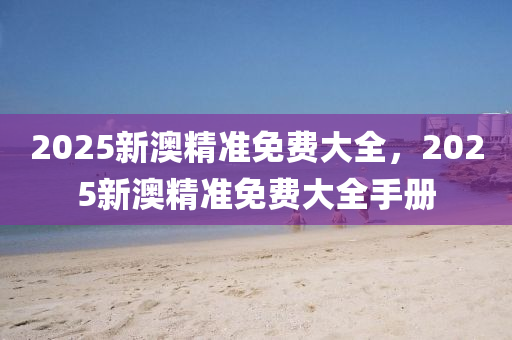 2025新澳(ao)精(jing)準(zhun)免(mian)費(fei)大(da)全，2025新澳(ao)精(jing)準(zhun)免(mian)費大(da)全(quan)手冊(ce)