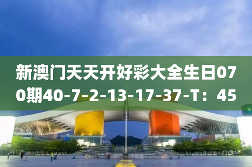 新(xin)澳(ao)門天(tian)天(tian)開好綵大(da)全(quan)生(sheng)日070期40-7-2-13-17-37-T：45