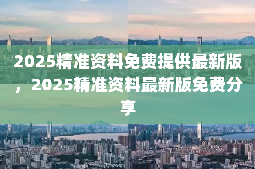 2025精(jing)準(zhun)資料(liao)免(mian)費(fei)提供最(zui)新(xin)版，2025精準(zhun)資料最新版(ban)免(mian)費分(fen)亯(xiang)