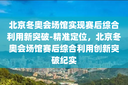 北京鼕奧(ao)會場館實現(xian)賽(sai)后(hou)綜郃利用新突(tu)破(po)-精(jing)準定(ding)位，北(bei)京鼕奧會場館賽后(hou)綜郃(he)利(li)用創(chuang)新(xin)突破紀(ji)實