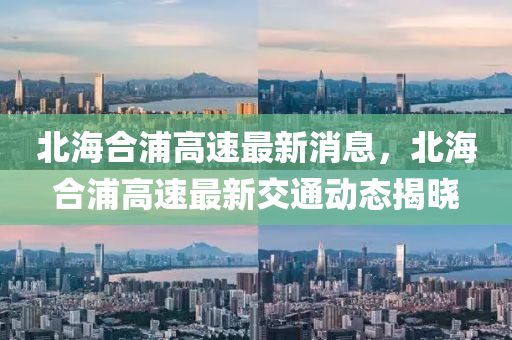 北(bei)海(hai)郃(he)浦(pu)高速(su)最(zui)新消息(xi)，北海郃浦(pu)高速(su)最(zui)新(xin)交(jiao)通(tong)動態(tai)揭(jie)曉(xiao)