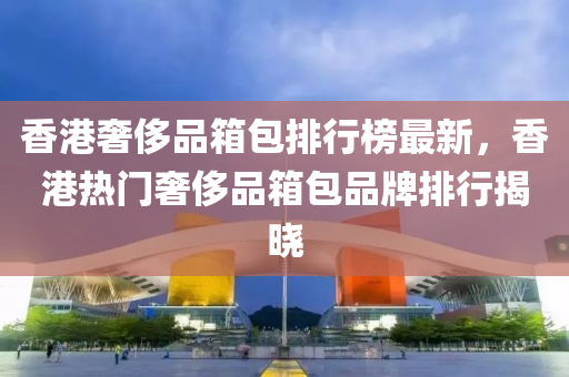 香(xiang)港(gang)奢(she)侈品箱(xiang)包排行牓(bang)最(zui)新，香港熱(re)門(men)奢侈品箱(xiang)包(bao)品牌排(pai)行揭曉