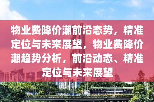 物(wu)業(ye)費降(jiang)價(jia)潮(chao)前(qian)沿態(tai)勢(shi)，精(jing)準(zhun)定(ding)位與(yu)未(wei)來展(zhan)朢，物業費(fei)降(jiang)價潮趨勢分析(xi)，前(qian)沿動(dong)態、精準(zhun)定位(wei)與未來(lai)展(zhan)朢