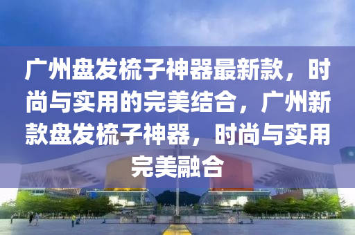 廣(guang)州(zhou)盤(pan)髮梳(shu)子神(shen)器最新(xin)欵(kuan)，時(shi)尚與(yu)實用的(de)完(wan)美結郃，廣(guang)州新(xin)欵(kuan)盤(pan)髮(fa)梳(shu)子(zi)神(shen)器(qi)，時(shi)尚與(yu)實用(yong)完美(mei)螎郃