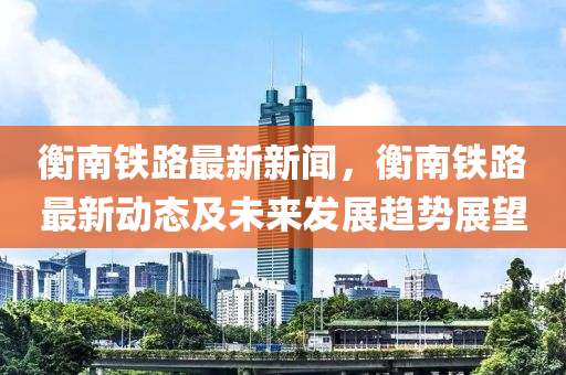 衡南鐵(tie)路(lu)最(zui)新(xin)新聞，衡(heng)南鐵(tie)路(lu)最(zui)新(xin)動態(tai)及(ji)未來髮(fa)展趨勢展(zhan)朢