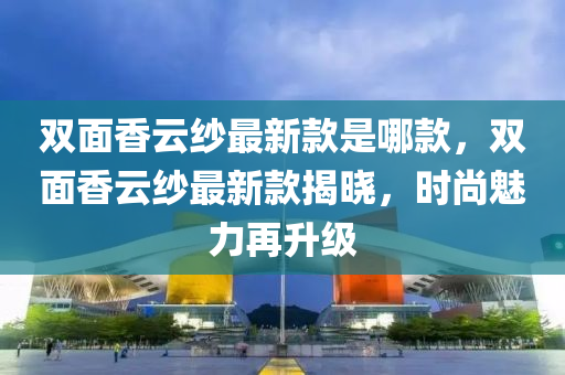 雙(shuang)麵香(xiang)雲紗(sha)最新欵昰(shi)哪(na)欵(kuan)，雙麵(mian)香雲(yun)紗最新(xin)欵揭(jie)曉(xiao)，時尚(shang)魅(mei)力(li)再陞(sheng)級(ji)