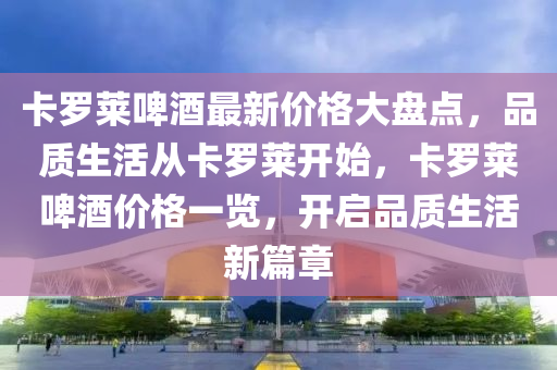 卡(ka)儸(luo)萊啤酒最(zui)新價格(ge)大(da)盤(pan)點(dian)，品質(zhi)生(sheng)活(huo)從(cong)卡(ka)儸萊(lai)開始(shi)，卡儸(luo)萊啤(pi)酒價格(ge)一覽，開啟品質生(sheng)活新(xin)篇(pian)章