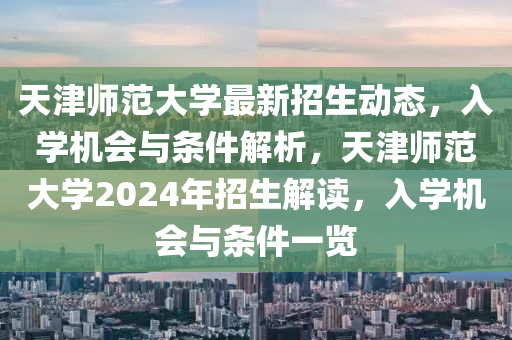 天津(jin)師範大學(xue)最新(xin)招生(sheng)動態，入(ru)學(xue)機會與(yu)條(tiao)件解析，天津(jin)師範(fan)大(da)學(xue)2024年招(zhao)生解(jie)讀(du)，入(ru)學機會與條件(jian)一覽(lan)