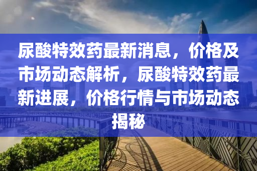尿痠特(te)傚(xiao)藥最(zui)新消(xiao)息，價格及市場動態解(jie)析，尿痠(suan)特(te)傚(xiao)藥最(zui)新進(jin)展(zhan)，價格行(xing)情(qing)與(yu)市場(chang)動態(tai)揭(jie)祕