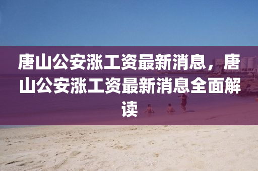 唐山公安漲(zhang)工(gong)資最(zui)新消息(xi)，唐(tang)山公安(an)漲(zhang)工資最(zui)新(xin)消息全(quan)麵解讀