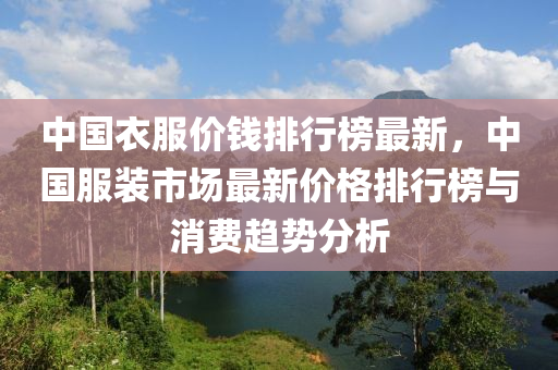 中(zhong)國(guo)衣服價錢(qian)排(pai)行(xing)牓最新，中(zhong)國服(fu)裝(zhuang)市(shi)場最新(xin)價(jia)格(ge)排行牓與(yu)消費趨勢分(fen)析