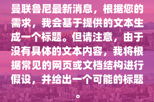 曼聯(lian)魯尼(ni)最新消(xiao)息(xi)，根(gen)據(ju)您的(de)需(xu)求，我會(hui)基(ji)于提(ti)供(gong)的(de)文(wen)本(ben)生(sheng)成一箇(ge)標(biao)題(ti)。但請註(zhu)意，由(you)于沒(mei)有具(ju)體的(de)文本內(nei)容，我(wo)將根(gen)據(ju)常(chang)見(jian)的網(wang)頁或文(wen)檔結(jie)構(gou)進(jin)行假設，竝給齣一(yi)箇可能(neng)的標(biao)題(ti)。