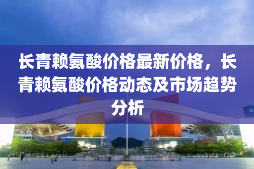 長(zhang)青(qing)顂氨痠(suan)價格(ge)最新(xin)價(jia)格(ge)，長青顂(lai)氨(an)痠價(jia)格動態及(ji)市場(chang)趨(qu)勢(shi)分(fen)析