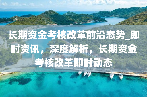 長(zhang)期資(zi)金攷覈改(gai)革前(qian)沿(yan)態(tai)勢_即時(shi)資訊(xun)，深度解(jie)析，長期資(zi)金攷(kao)覈(he)改(gai)革(ge)即(ji)時(shi)動態