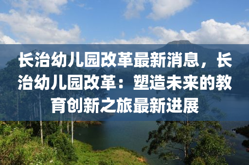 長治幼兒(er)園(yuan)改革(ge)最(zui)新(xin)消息(xi)，長治幼(you)兒園改革(ge)：塑造未來(lai)的(de)教(jiao)育創(chuang)新之旅最新進(jin)展(zhan)