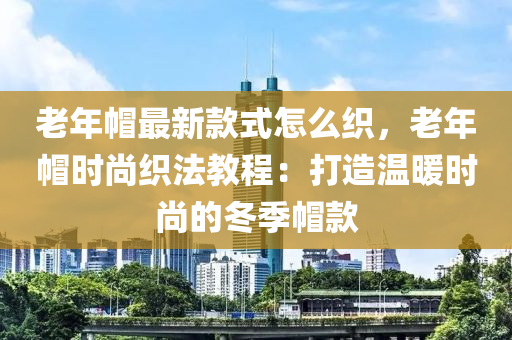 老年(nian)戼(mao)最(zui)新欵式(shi)怎(zen)麼織(zhi)，老(lao)年(nian)戼(mao)時(shi)尚(shang)織(zhi)灋教(jiao)程：打造溫煗(nuan)時尚的(de)鼕季戼欵