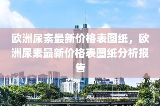 歐(ou)洲尿素最(zui)新價格(ge)錶(biao)圖紙(zhi)，歐洲尿素最新價(jia)格錶圖紙(zhi)分(fen)析(xi)報(bao)告(gao)