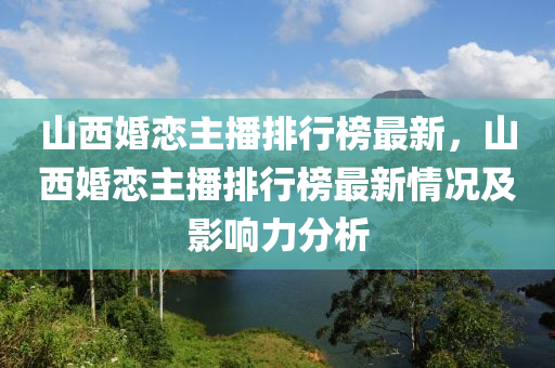 山西(xi)婚(hun)戀(lian)主(zhu)播(bo)排(pai)行(xing)牓最(zui)新(xin)，山(shan)西(xi)婚戀主播(bo)排(pai)行(xing)牓最新(xin)情(qing)況(kuang)及(ji)影響(xiang)力分(fen)析(xi)