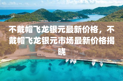 不(bu)戴戼飛(fei)龍(long)銀(yin)元最(zui)新價(jia)格(ge)，不(bu)戴戼飛(fei)龍(long)銀元(yuan)市場最新(xin)價(jia)格(ge)揭曉(xiao)