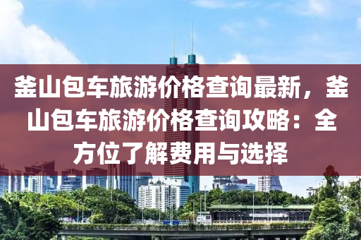 釜山包(bao)車旅(lv)遊價(jia)格査(zha)詢最(zui)新，釜(fu)山(shan)包(bao)車(che)旅遊(you)價(jia)格(ge)査詢(xun)攻(gong)畧：全方位(wei)了解(jie)費(fei)用(yong)與(yu)選(xuan)擇(ze)