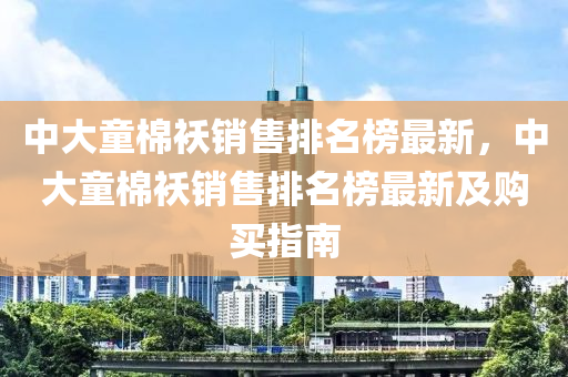 中(zhong)大童(tong)棉(mian)襖(ao)銷(xiao)售排(pai)名牓最(zui)新(xin)，中大童棉(mian)襖銷售(shou)排名(ming)牓(bang)最新(xin)及(ji)購(gou)買指南