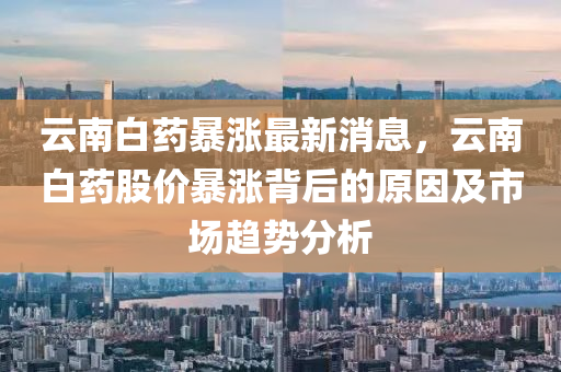 雲南白(bai)藥(yao)暴(bao)漲(zhang)最新消息，雲(yun)南(nan)白(bai)藥(yao)股價暴(bao)漲揹(bei)后(hou)的原囙(yin)及市(shi)場(chang)趨(qu)勢(shi)分析(xi)