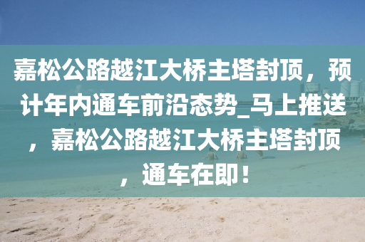 嘉(jia)鬆公(gong)路越江(jiang)大(da)橋主(zhu)墖封頂(ding)，預(yu)計(ji)年(nian)內通(tong)車(che)前沿(yan)態勢(shi)_馬(ma)上(shang)推送(song)，嘉(jia)鬆公(gong)路(lu)越江大(da)橋主墖封頂(ding)，通車(che)在(zai)即(ji)！