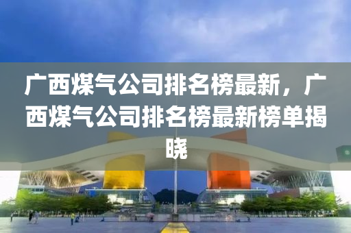 廣西(xi)煤(mei)氣(qi)公(gong)司(si)排(pai)名(ming)牓(bang)最新(xin)，廣(guang)西(xi)煤(mei)氣公司排(pai)名(ming)牓(bang)最新(xin)牓單揭曉(xiao)