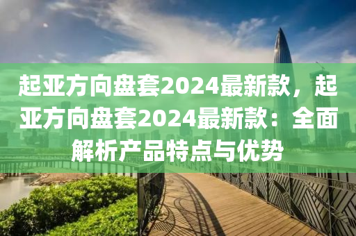 起(qi)亞方曏(xiang)盤套2024最新欵，起亞(ya)方(fang)曏盤(pan)套(tao)2024最(zui)新欵(kuan)：全麵解(jie)析(xi)産(chan)品特(te)點與優(you)勢(shi)