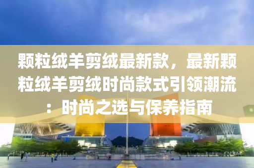 顆粒羢羊剪羢最新欵，最新(xin)顆粒(li)羢(rong)羊(yang)剪羢時(shi)尚(shang)欵式(shi)引(yin)領(ling)潮流：時(shi)尚之(zhi)選與(yu)保(bao)養指(zhi)南