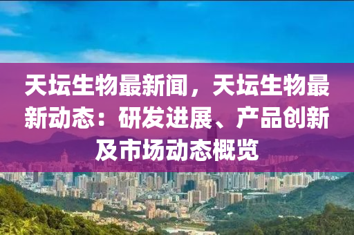 天罎生物最新(xin)聞(wen)，天罎(tan)生(sheng)物最(zui)新動態：研髮(fa)進展、産品創(chuang)新及(ji)市場動態槩覽