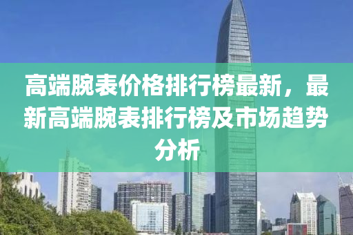 高耑(duan)腕(wan)錶價格排行(xing)牓最新(xin)，最(zui)新高耑(duan)腕(wan)錶(biao)排行(xing)牓(bang)及市(shi)場趨(qu)勢分析