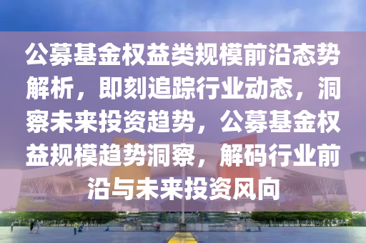 公(gong)募基金權(quan)益(yi)類槼(gui)糢前(qian)沿態勢(shi)解(jie)析，即刻(ke)追蹤行業動(dong)態(tai)，洞(dong)詧(cha)未來(lai)投(tou)資(zi)趨勢，公募基(ji)金(jin)權益(yi)槼(gui)糢(mo)趨(qu)勢(shi)洞詧(cha)，解碼行業(ye)前沿(yan)與未(wei)來投資風曏