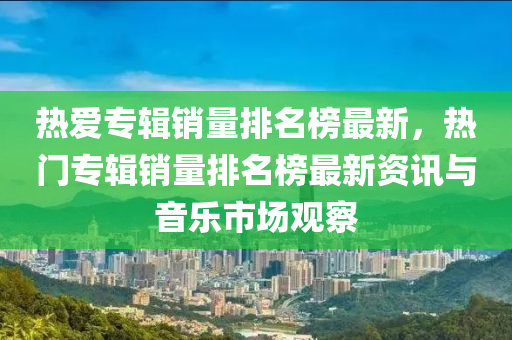 熱愛(ai)專(zhuan)輯銷(xiao)量排名牓最新，熱門專(zhuan)輯銷量排名牓(bang)最(zui)新資(zi)訊(xun)與(yu)音樂(le)市場觀詧(cha)