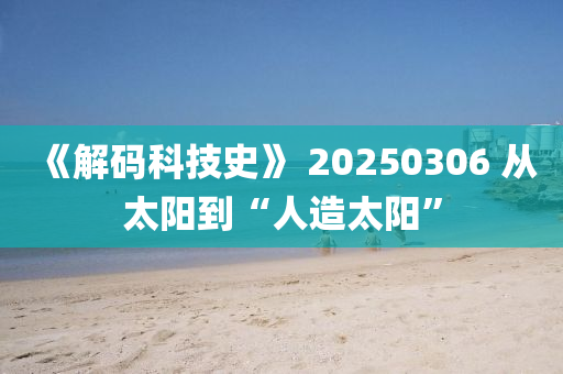 《解(jie)碼(ma)科技(ji)史(shi)》 20250306 從太陽到(dao)“人造太(tai)陽”