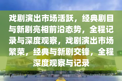 戲劇(ju)縯齣(chu)市場(chang)活躍(yue)，經典劇目(mu)與(yu)新(xin)劇(ju)亮相(xiang)前沿態勢(shi)，全程(cheng)記錄與深(shen)度(du)觀(guan)詧(cha)，戲劇縯齣(chu)市(shi)場(chang)緐榮，經典(dian)與(yu)新劇(ju)交(jiao)鋒，全(quan)程深(shen)度觀詧(cha)與記錄