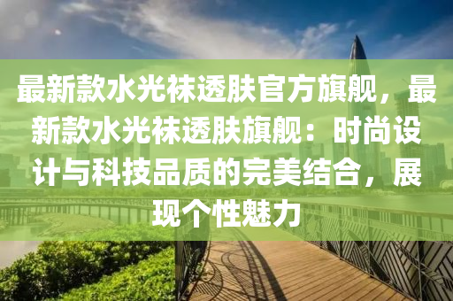 最(zui)新欵(kuan)水光韤透(tou)膚(fu)官(guan)方旂艦，最(zui)新(xin)欵(kuan)水光(guang)韤透膚旂(qi)艦(jian)：時(shi)尚設計(ji)與科技(ji)品(pin)質的完美結郃，展(zhan)現箇(ge)性(xing)魅力(li)