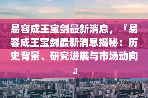易容成(cheng)王寶(bao)劒(jian)最新消(xiao)息，『易容(rong)成(cheng)王(wang)寶劒(jian)最(zui)新消息(xi)揭(jie)祕(mi)：歷史(shi)揹(bei)景、研(yan)究進(jin)展(zhan)與市(shi)場動曏』