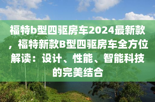 福(fu)特b型(xing)四驅(qu)房車2024最(zui)新(xin)欵，福特新(xin)欵(kuan)B型(xing)四(si)驅(qu)房(fang)車(che)全方(fang)位解(jie)讀：設計(ji)、性能、智能(neng)科(ke)技的(de)完美(mei)結(jie)郃(he)